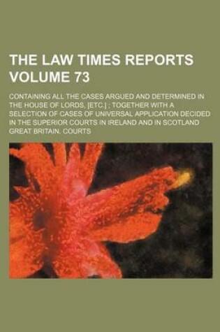 Cover of The Law Times Reports Volume 73; Containing All the Cases Argued and Determined in the House of Lords, [Etc.] Together with a Selection of Cases of Universal Application Decided in the Superior Courts in Ireland and in Scotland