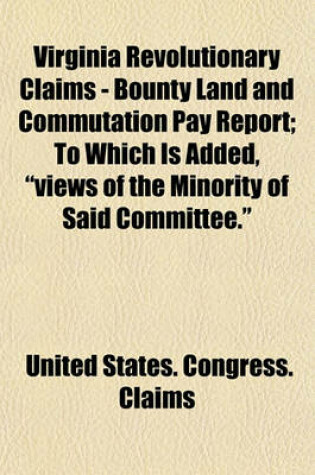 Cover of Virginia Revolutionary Claims - Bounty Land and Commutation Pay Report; To Which Is Added, "Views of the Minority of Said Committee."