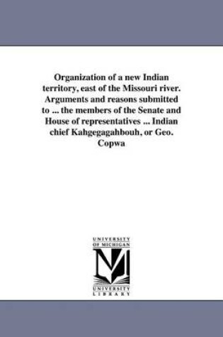 Cover of Organization of a New Indian Territory, East of the Missouri River. Arguments and Reasons Submitted to ... the Members of the Senate and House of Representatives ... Indian Chief Kahgegagahbouh, or Geo. Copwa