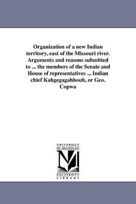 Book cover for Organization of a New Indian Territory, East of the Missouri River. Arguments and Reasons Submitted to ... the Members of the Senate and House of Representatives ... Indian Chief Kahgegagahbouh, or Geo. Copwa