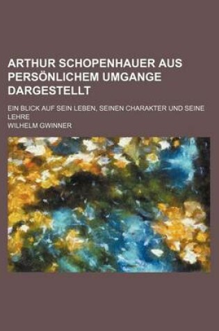 Cover of Arthur Schopenhauer Aus Personlichem Umgange Dargestellt; Ein Blick Auf Sein Leben, Seinen Charakter Und Seine Lehre