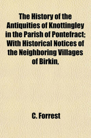 Cover of The History of the Antiquities of Knottingley in the Parish of Pontefract; With Historical Notices of the Neighboring Villages of Birkin, Brotherton, Fryston & Ferrybridge