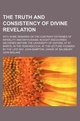 Cover of The Truth and Consistency of Divine Revelation; With Some Remarks on the Contrary Extremes of Infidelity and Enthusiasm, in Eight Discourses Delivered Before the University of Oxford, at St. Mary's, in the Year MDCCCXI, at the Lecture Founded by the Late REV.