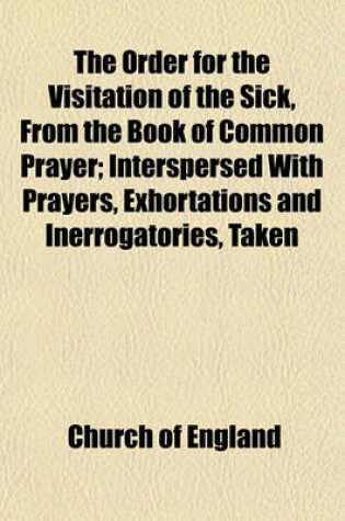 Cover of The Order for the Visitation of the Sick, from the Book of Common Prayer; Interspersed with Prayers, Exhortations and Inerrogatories, Taken from Different Authors. Together with Some Observations and Directions Which May Be Useful Towards a Due Performanc