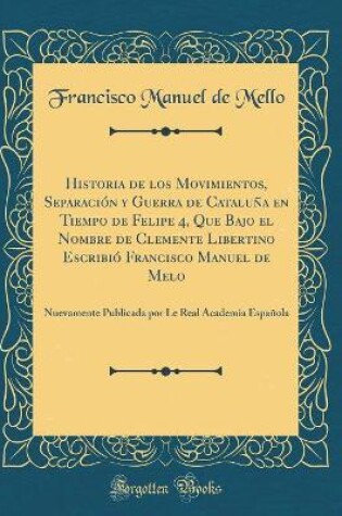Cover of Historia de Los Movimientos, Separacion y Guerra de Cataluna En Tiempo de Felipe 4, Que Bajo El Nombre de Clemente Libertino Escribio Francisco Manuel de Melo