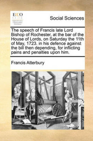 Cover of The speech of Francis late Lord Bishop of Rochester, at the bar of the House of Lords, on Saturday the 11th of May, 1723. in his defence against the bill then depending, for inflicting pains and penalties upon him.