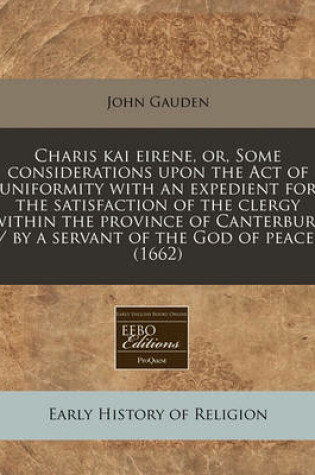 Cover of Charis Kai Eirene, Or, Some Considerations Upon the Act of Uniformity with an Expedient for the Satisfaction of the Clergy Within the Province of Canterbury / By a Servant of the God of Peace. (1662)