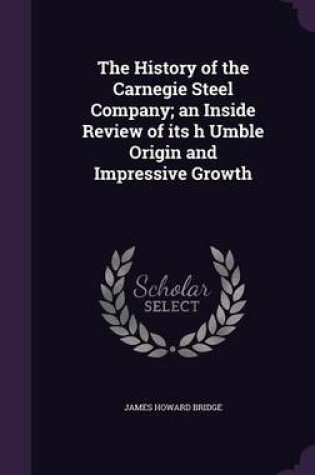 Cover of The History of the Carnegie Steel Company; An Inside Review of Its H Umble Origin and Impressive Growth