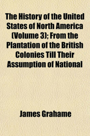 Cover of The History of the United States of North America (Volume 3); From the Plantation of the British Colonies Till Their Assumption of National