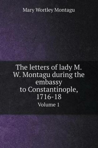 Cover of The letters of lady M.W. Montagu during the embassy to Constantinople, 1716-18 Volume 1