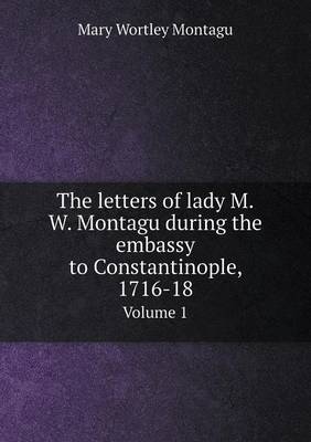 Book cover for The letters of lady M.W. Montagu during the embassy to Constantinople, 1716-18 Volume 1