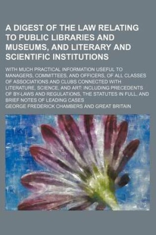 Cover of A Digest of the Law Relating to Public Libraries and Museums, and Literary and Scientific Institutions; With Much Practical Information Useful to Managers, Committees, and Officers, of All Classes of Associations and Clubs Connected with Literature, Science,