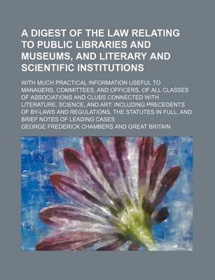 Book cover for A Digest of the Law Relating to Public Libraries and Museums, and Literary and Scientific Institutions; With Much Practical Information Useful to Managers, Committees, and Officers, of All Classes of Associations and Clubs Connected with Literature, Science,