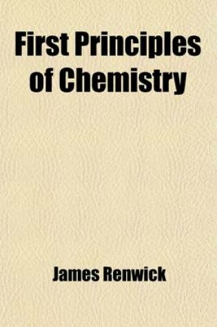 Cover of First Principles of Chemistry; Being a Familiar Introduction to the Study of That Science for the Use of Schools, Academies, and the Lower Classes of Colleges