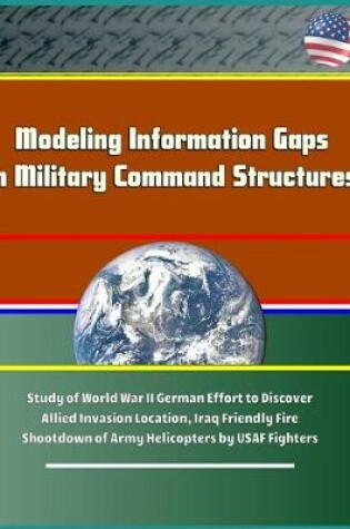 Cover of Modeling Information Gaps in Military Command Structures - Study of World War II German Effort to Discover Allied Invasion Location, Iraq Friendly Fire Shootdown of Army Helicopters by USAF Fighters