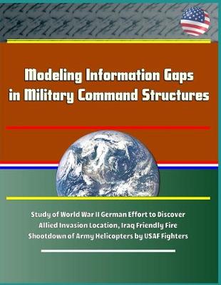 Book cover for Modeling Information Gaps in Military Command Structures - Study of World War II German Effort to Discover Allied Invasion Location, Iraq Friendly Fire Shootdown of Army Helicopters by USAF Fighters