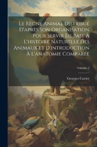 Cover of Le Règne Animal Distribué D'après Son Organisation Pour Servir De Base À L'histoire Naturelle Des Animaux Et D'introduction À L'anatomie Comparée; Volume 2