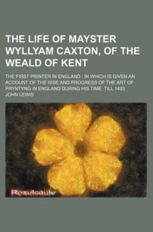 Cover of The Life of Mayster Wyllyam Caxton, of the Weald of Kent; The First Printer in England in Which Is Given an Account of the Rise and Progress of the AR
