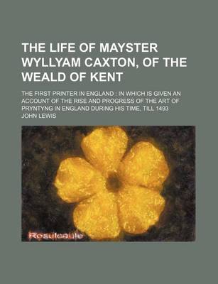 Book cover for The Life of Mayster Wyllyam Caxton, of the Weald of Kent; The First Printer in England in Which Is Given an Account of the Rise and Progress of the AR