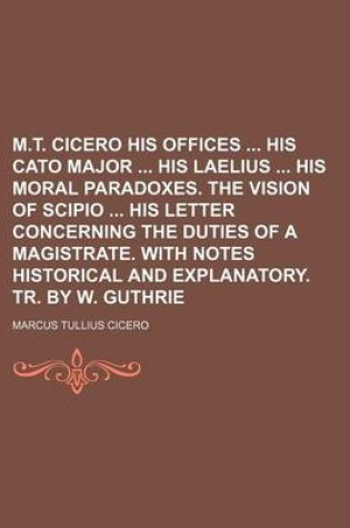 Cover of M.T. Cicero His Offices His Cato Major His Laelius His Moral Paradoxes. the Vision of Scipio His Letter Concerning the Duties of a Magistrate. with Notes Historical and Explanatory. Tr. by W. Guthrie