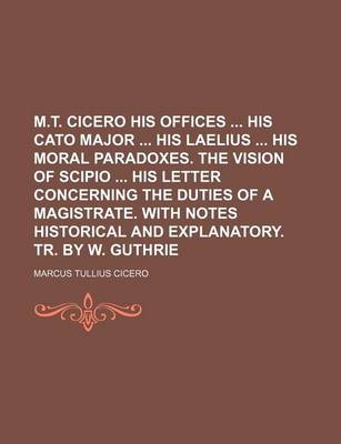 Book cover for M.T. Cicero His Offices His Cato Major His Laelius His Moral Paradoxes. the Vision of Scipio His Letter Concerning the Duties of a Magistrate. with Notes Historical and Explanatory. Tr. by W. Guthrie