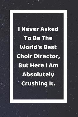 Book cover for I Never Asked To Be The World's Best Choir Director But Here I Am Absolutely Crushing It
