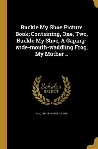 Cover of Buckle My Shoe Picture Book; Containing, One, Two, Buckle My Shoe; A Gaping-Wide-Mouth-Waddling Frog, My Mother ..
