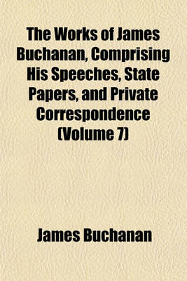 Book cover for The Works of James Buchanan, Comprising His Speeches, State Papers, and Private Correspondence (Volume 7)