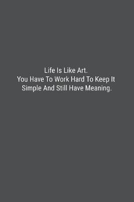 Book cover for Life Is Like Art. You Have To Work Hard To Keep It Simple And Still Have Meaning.