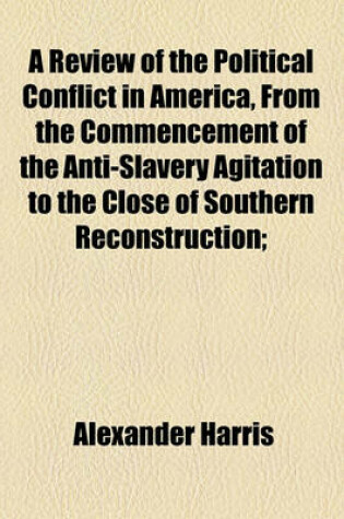 Cover of A Review of the Political Conflict in America, from the Commencement of the Anti-Slavery Agitation to the Close of Southern Reconstruction;