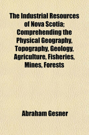 Cover of The Industrial Resources of Nova Scotia; Comprehending the Physical Geography, Topography, Geology, Agriculture, Fisheries, Mines, Forests Commerce, Emigration Natural History and Resources, of the Province