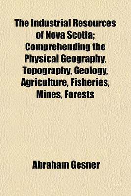 Book cover for The Industrial Resources of Nova Scotia; Comprehending the Physical Geography, Topography, Geology, Agriculture, Fisheries, Mines, Forests Commerce, Emigration Natural History and Resources, of the Province