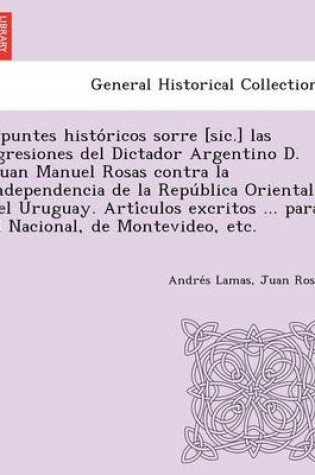 Cover of Apuntes Histo Ricos Sorre [Sic.] Las Agresiones del Dictador Argentino D. Juan Manuel Rosas Contra La Independencia de La Repu Blica Oriental del Urug