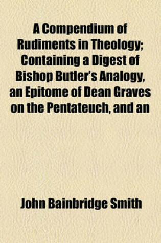 Cover of A Compendium of Rudiments in Theology; Containing a Digest of Bishop Butler's Analogy, an Epitome of Dean Graves on the Pentateuch, and an Analysis of Bishop Newton on the Prophecies