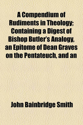 Book cover for A Compendium of Rudiments in Theology; Containing a Digest of Bishop Butler's Analogy, an Epitome of Dean Graves on the Pentateuch, and an Analysis of Bishop Newton on the Prophecies