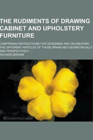 Cover of The Rudiments of Drawing Cabinet and Upholstery Furniture; Comprising Instructions for Designing and Delineating the Different Articles of Those Branc