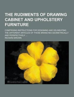 Book cover for The Rudiments of Drawing Cabinet and Upholstery Furniture; Comprising Instructions for Designing and Delineating the Different Articles of Those Branc