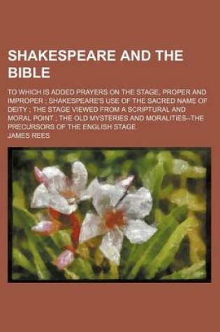 Cover of Shakespeare and the Bible; To Which Is Added Prayers on the Stage, Proper and Improper Shakespeare's Use of the Sacred Name of Deity the Stage Viewed from a Scriptural and Moral Point the Old Mysteries and Moralities--The Precursors of the English Stage