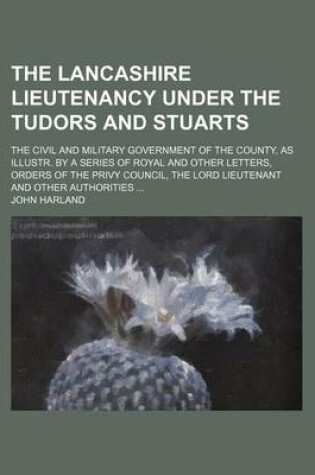 Cover of The Lancashire Lieutenancy Under the Tudors and Stuarts; The Civil and Military Government of the County, as Illustr. by a Series of Royal and Other Letters, Orders of the Privy Council, the Lord Lieutenant and Other Authorities