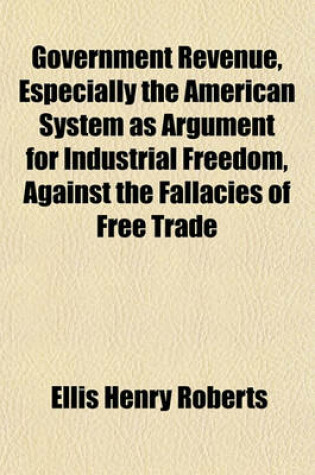 Cover of Government Revenue, Especially the American System as Argument for Industrial Freedom, Against the Fallacies of Free Trade