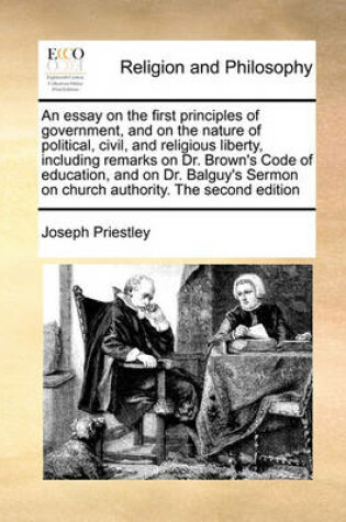 Cover of An Essay on the First Principles of Government, and on the Nature of Political, Civil, and Religious Liberty, Including Remarks on Dr. Brown's Code of Education, and on Dr. Balguy's Sermon on Church Authority. the Second Edition