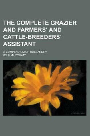 Cover of The Complete Grazier and Farmers' and Cattle-Breeders' Assistant; A Compendium of Husbandry
