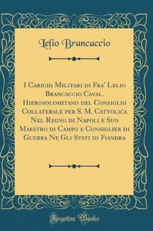 Cover of I Carichi Militari Di Fra' Lelio Brancaccio Caval. Hierosolomitano del Consiglio Collaterale Per S. M. Cattolica Nel Regno Di Napoli E Suo Maestro Di Campo E Consiglier Di Guerra Ne Gli Stati Di Fiandra (Classic Reprint)