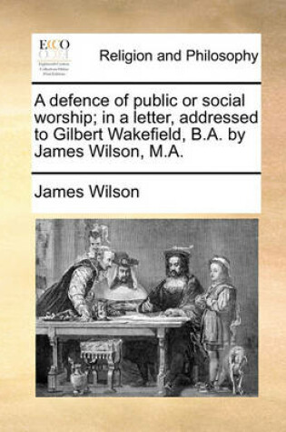 Cover of A defence of public or social worship; in a letter, addressed to Gilbert Wakefield, B.A. by James Wilson, M.A.