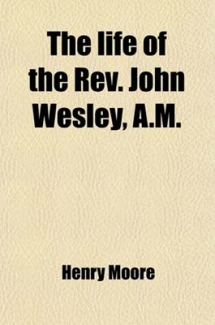 Cover of The Life of the REV. John Wesley, A.M., Fellow of Lincoln College, Oxford (Volume 1); In Which Are Included, the Life of His Brother, the REV. Charles Wesley, A.M., Student of Christ Church, and Memoirs of Their Family Comprehending an Account of the Grea