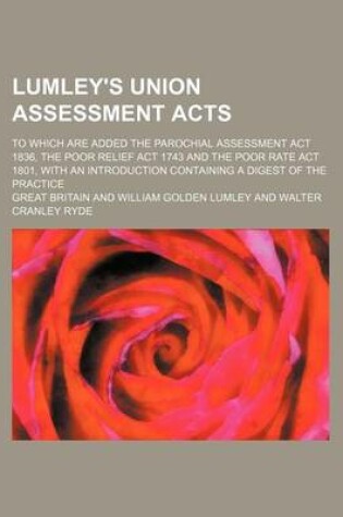 Cover of Lumley's Union Assessment Acts; To Which Are Added the Parochial Assessment ACT 1836, the Poor Relief ACT 1743 and the Poor Rate ACT 1801, with an Introduction Containing a Digest of the Practice