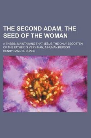 Cover of The Second Adam, the Seed of the Woman; A Thesis, Maintaining That Jesus the Only Begotten of the Father Is Very Man, a Human Person