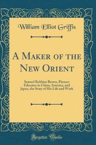 Cover of A Maker of the New Orient: Samuel Robbins Brown, Pioneer Educator in China, America, and Japan, the Story of His Life and Work (Classic Reprint)