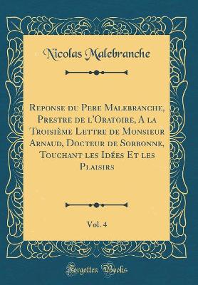 Book cover for Reponse Du Pere Malebranche, Prestre de l'Oratoire, a la Troisieme Lettre de Monsieur Arnaud, Docteur de Sorbonne, Touchant Les Idees Et Les Plaisirs, Vol. 4 (Classic Reprint)