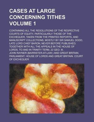 Book cover for Cases at Large Concerning Tithes; Containing All the Resolutions of the Respective Courts of Equity, Particularly Those of the Exchequer, Taken from the Printed Reports, and Manuscript Collections, Mostly by Sir Samuel Dodd, Late Volume 1